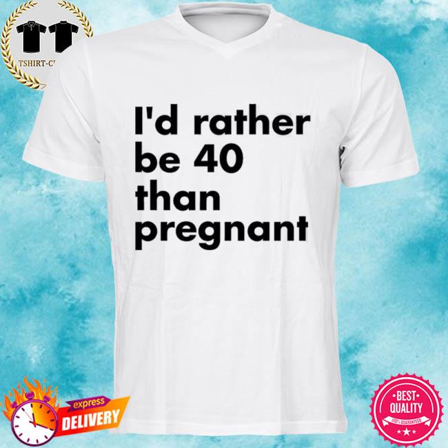 I’d Rather Be 40 Than Pregnant Shirt