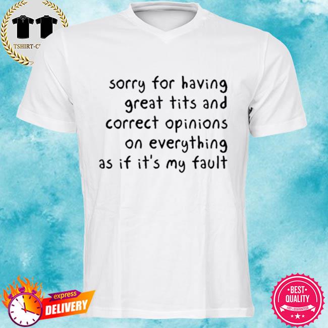Sorry For Having Great Tits And Correct Opinions On Everything As If It’s My Fault Shirt