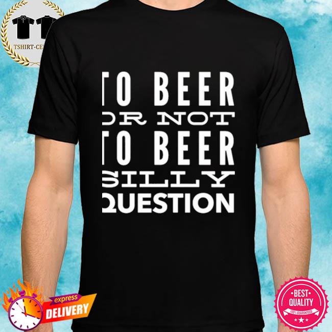 To Beer Or Not To Beer Silly Question Shirt