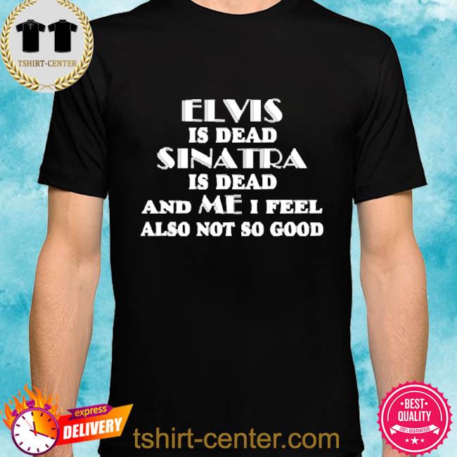 Official Elvis Is Dead Sinatra Is Dead And Me I Feel Also Not So Good 2022 Shirt