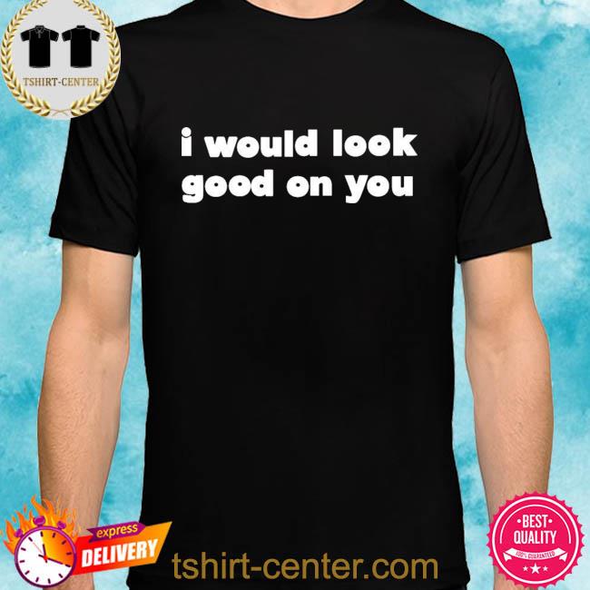 Premium i would look good on you shirt